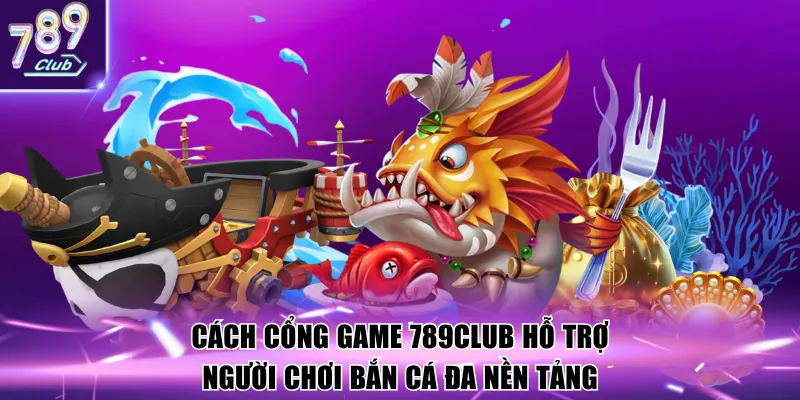 Cách cổng game 789Club hỗ trợ người chơi bắn cá đa nền tảng